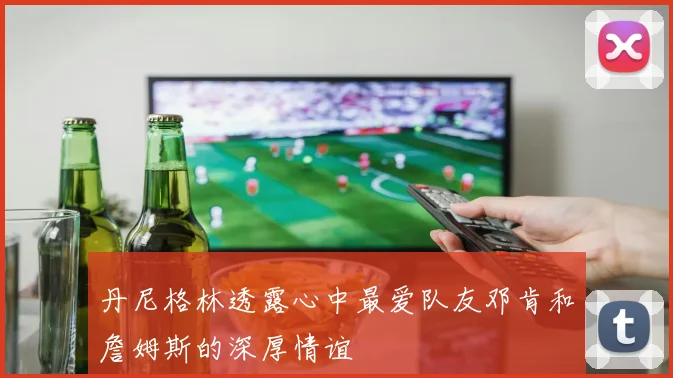 丹尼格林透露心中最爱队友邓肯和詹姆斯的深厚情谊