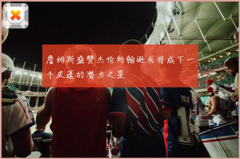 詹姆斯盛赞杰伦约翰逊或将成下一个皮蓬的潜力之星