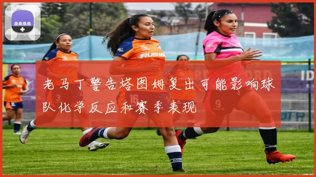老马丁警告塔图姆复出可能影响球队化学反应和赛季表现