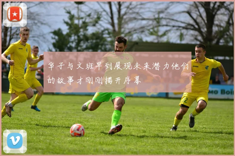 华子与文班早到展现未来潜力他们的故事才刚刚揭开序幕