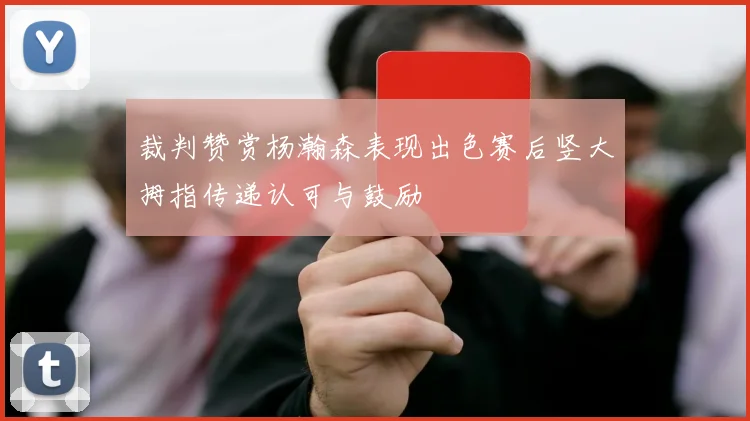 裁判赞赏杨瀚森表现出色赛后竖大拇指传递认可与鼓励