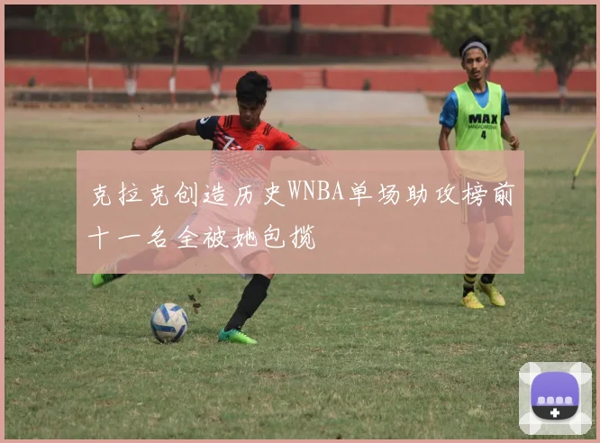克拉克创造历史WNBA单场助攻榜前十一名全被她包揽