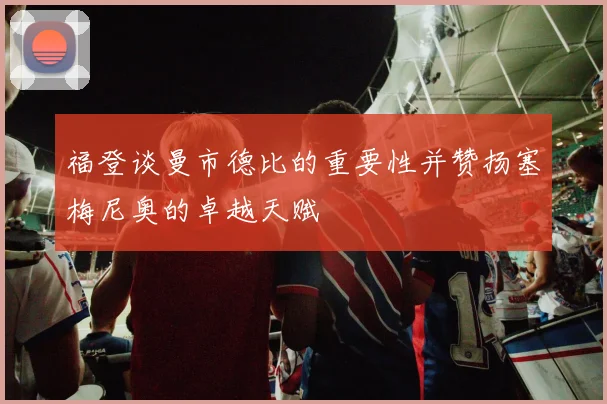 福登谈曼市德比的重要性并赞扬塞梅尼奥的卓越天赋