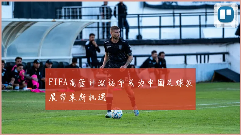 FIFA高管计划访华或为中国足球发展带来新机遇